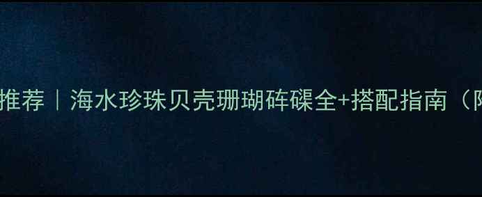 海里材质首饰推荐海水珍珠贝壳珊瑚砗磲全搭配指南附避坑攻略