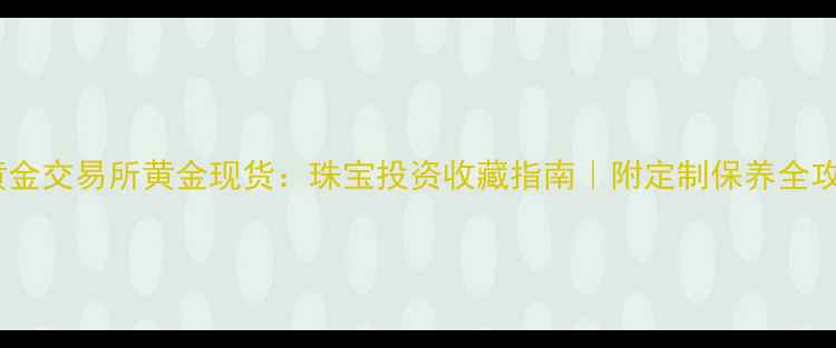 海黄金交易所黄金现货珠宝投资收藏指南附定制保养全攻略