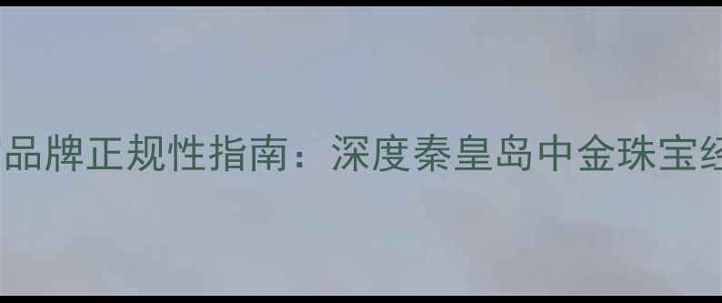图片 消费者最关注的珠宝品牌正规性指南：深度秦皇岛中金珠宝经营模式与市场口碑1