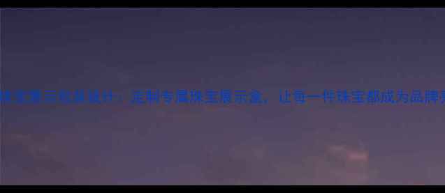润金珠宝展示包装设计定制专属珠宝展示盒让每一件珠宝都成为品牌亮点