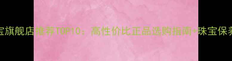 图片 淘宝珠宝旗舰店推荐TOP10：高性价比正品选购指南+珠宝保养全攻略