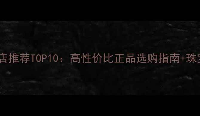 淘宝珠宝旗舰店推荐TOP10高性价比正品选购指南珠宝保养全攻略