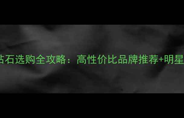 淘宝珠宝钻石选购全攻略高性价比品牌推荐明星同款款式