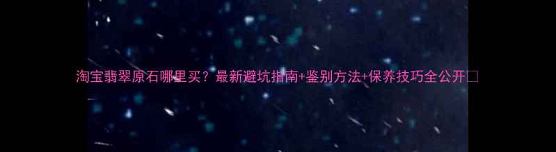 淘宝翡翠原石哪里买最新避坑指南鉴别方法保养技巧全公开