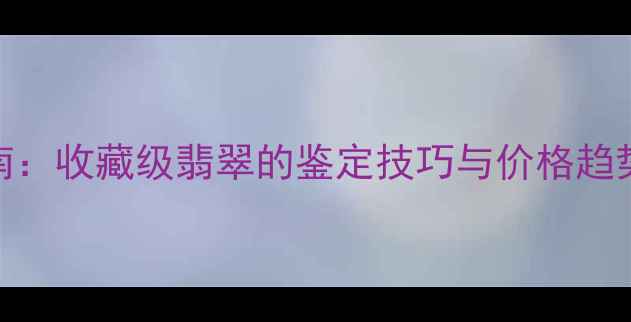淘宝翡翠拍卖实战指南收藏级翡翠的鉴定技巧与价格趋势附最新拍卖数据