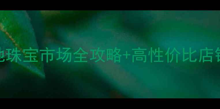 图片 淮安买首饰推荐：本地珠宝市场全攻略+高性价比店铺清单（附选购指南）
