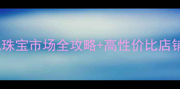 淮安买首饰推荐本地珠宝市场全攻略高性价比店铺清单附选购指南