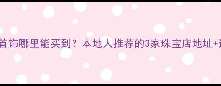 淮安禧福首饰哪里能买到本地人推荐的3家珠宝店地址选购攻略