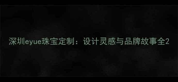图片 深圳eyue珠宝定制：设计灵感与品牌故事全2