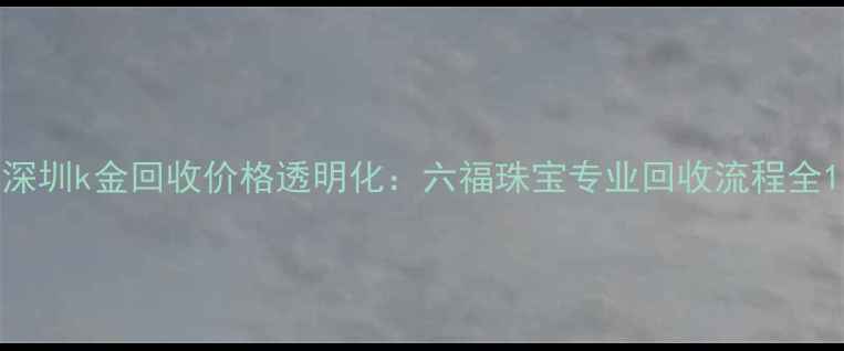 深圳k金回收价格透明化六福珠宝专业回收流程全