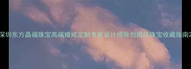 图片 深圳东方晶福珠宝高端婚戒定制专家设计师原创婚庆珠宝收藏指南2