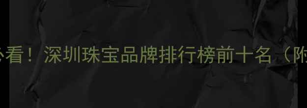图片 深圳买珠宝必看！深圳珠宝品牌排行榜前十名（附避坑指南）1