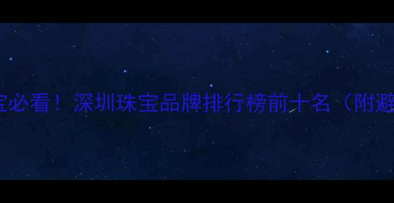 深圳买珠宝必看深圳珠宝品牌排行榜前十名附避坑指南
