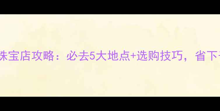 图片 深圳免税珠宝店攻略：必去5大地点+选购技巧，省下千元预算2