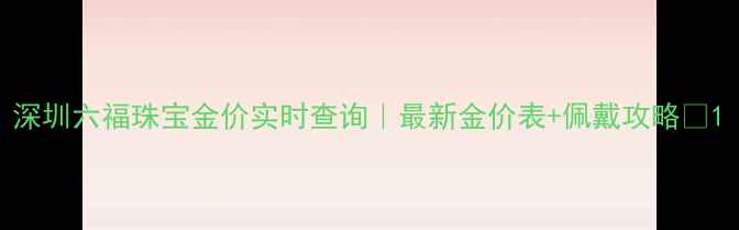 图片 深圳六福珠宝金价实时查询｜最新金价表+佩戴攻略🔥1