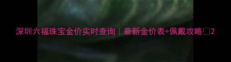 深圳六福珠宝金价实时查询最新金价表佩戴攻略