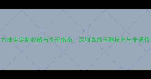 图片 深圳和田玉东方珠宝定制收藏与投资指南：深圳高端玉雕技艺与非遗传承的融合之路
