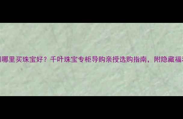 深圳哪里买珠宝好千叶珠宝专柜导购亲授选购指南附隐藏福利