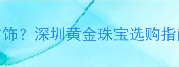 图片 深圳哪里买珠宝首饰？深圳黄金珠宝选购指南及十大品牌推荐