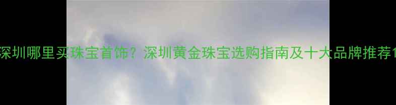 图片 深圳哪里买珠宝首饰？深圳黄金珠宝选购指南及十大品牌推荐1