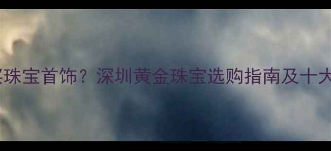 深圳哪里买珠宝首饰深圳黄金珠宝选购指南及十大品牌推荐