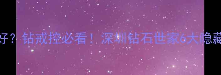 深圳哪里买钻石好钻戒控必看深圳钻石世家6大隐藏福利探店攻略
