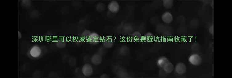 深圳哪里可以权威鉴定钻石这份免费避坑指南收藏了