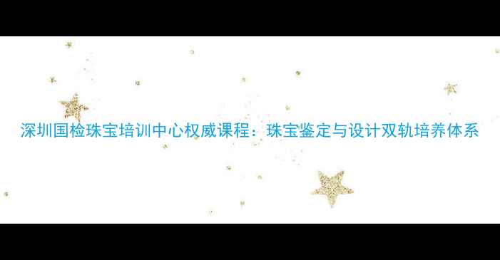 图片 深圳国检珠宝培训中心权威课程：珠宝鉴定与设计双轨培养体系
