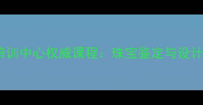 深圳国检珠宝培训中心权威课程珠宝鉴定与设计双轨培养体系