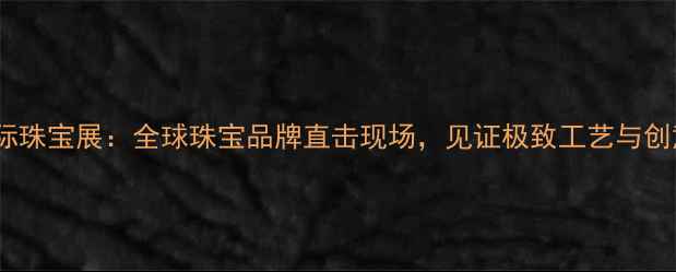 图片 深圳国际珠宝展：全球珠宝品牌直击现场，见证极致工艺与创意设计1