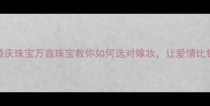 深圳定制婚庆珠宝万鑫珠宝教你如何选对嫁妆让爱情比钻石更永恒