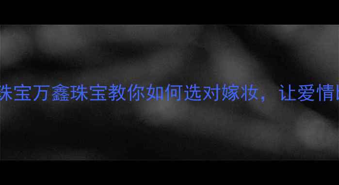 图片 深圳定制婚庆珠宝万鑫珠宝教你如何选对嫁妆，让爱情比钻石更永恒2