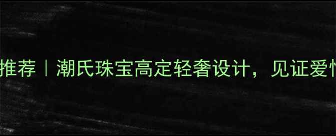 深圳定制婚戒推荐潮氏珠宝高定轻奢设计见证爱情永恒瞬间
