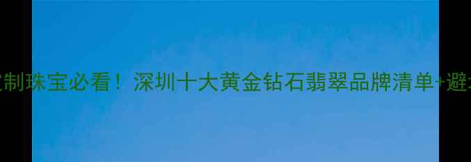 图片 深圳定制珠宝必看！深圳十大黄金钻石翡翠品牌清单+避坑攻略