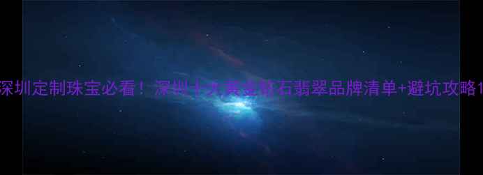 深圳定制珠宝必看深圳十大黄金钻石翡翠品牌清单避坑攻略