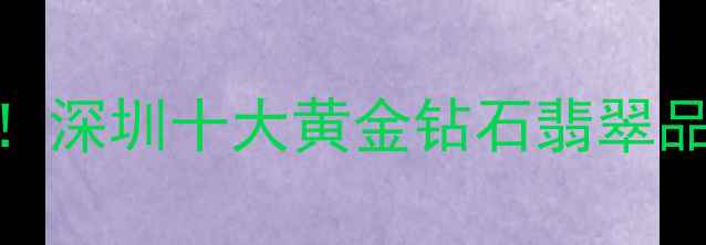 图片 深圳定制珠宝必看！深圳十大黄金钻石翡翠品牌清单+避坑攻略2