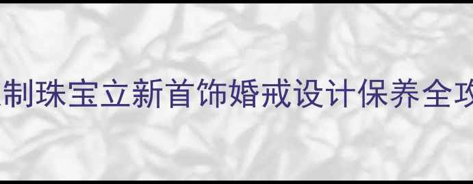 深圳定制珠宝立新首饰婚戒设计保养全攻略
