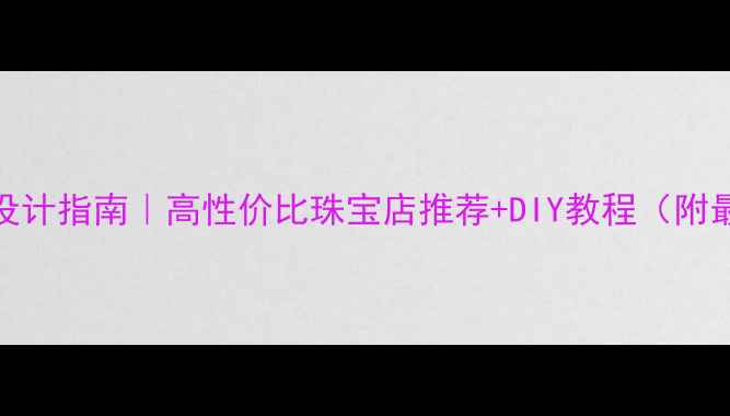 深圳定制首饰设计指南高性价比珠宝店推荐DIY教程附最新商圈攻略