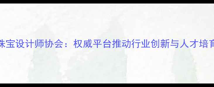 图片 深圳市珠宝设计师协会：权威平台推动行业创新与人才培育的实践