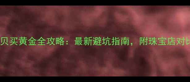 深圳水贝买黄金全攻略最新避坑指南附珠宝店对比测评