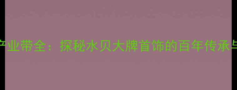 深圳水贝珠宝产业带全探秘水贝大牌首饰的百年传承与行业标杆地位
