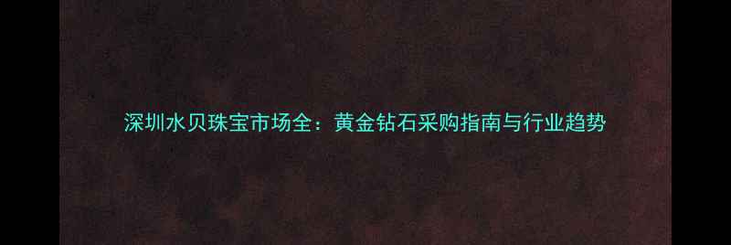 图片 深圳水贝珠宝市场全：黄金钻石采购指南与行业趋势
