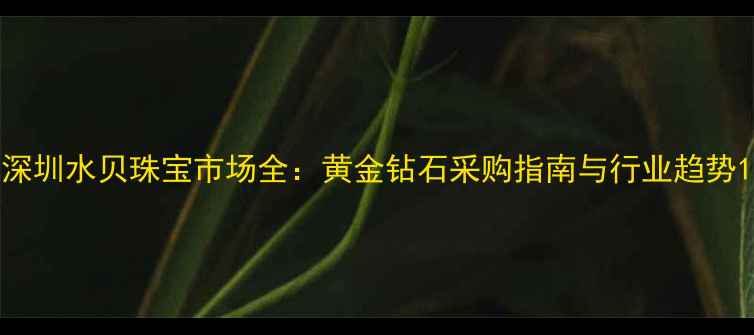 深圳水贝珠宝市场全黄金钻石采购指南与行业趋势