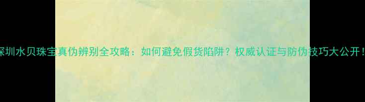 图片 深圳水贝珠宝真伪辨别全攻略：如何避免假货陷阱？权威认证与防伪技巧大公开！