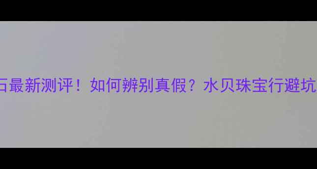 深圳水贝钻石最新测评如何辨别真假水贝珠宝行避坑指南全