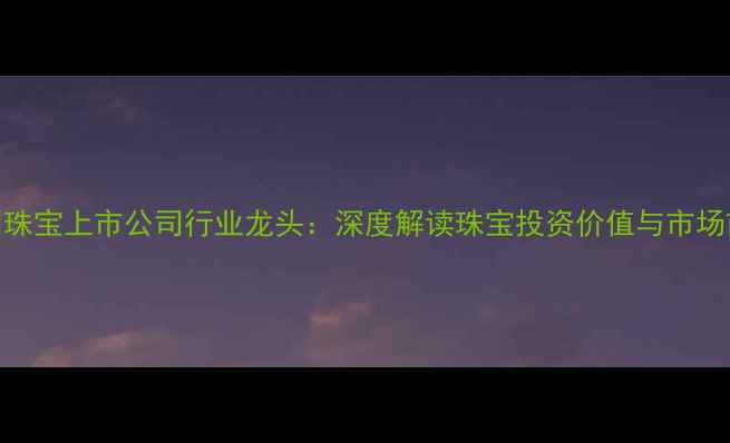 图片 深圳珠宝上市公司行业龙头：深度解读珠宝投资价值与市场前景