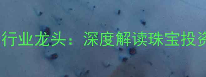 深圳珠宝上市公司行业龙头深度解读珠宝投资价值与市场前景