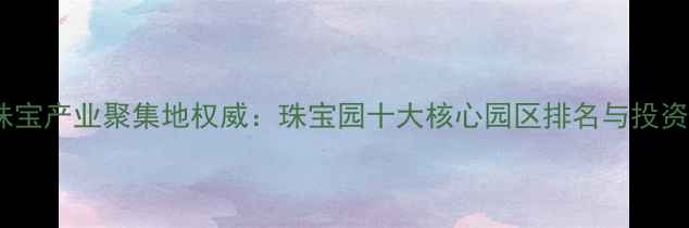 图片 深圳珠宝产业聚集地权威：珠宝园十大核心园区排名与投资指南2