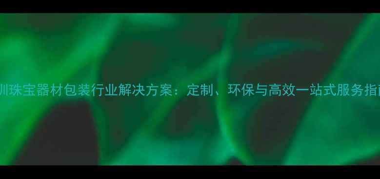 深圳珠宝器材包装行业解决方案定制环保与高效一站式服务指南