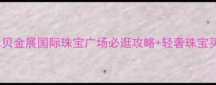 图片 深圳珠宝打卡新地标｜水贝金展国际珠宝广场必逛攻略+轻奢珠宝买手指南（附隐藏福利）2